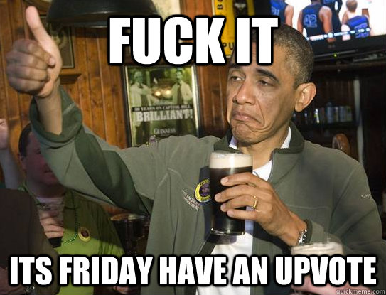 Fuck it its friday have an upvote  Upvoting Obama