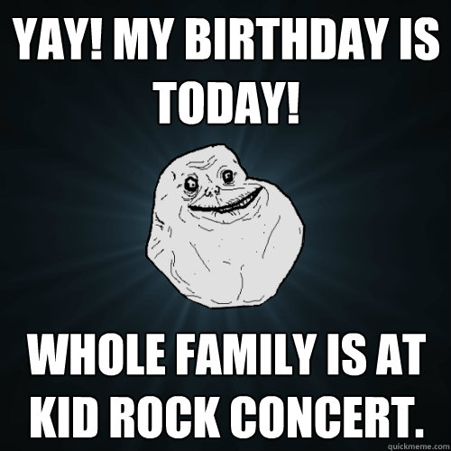 Yay! My birthday is today! Whole family is at Kid Rock concert.  Forever Alone