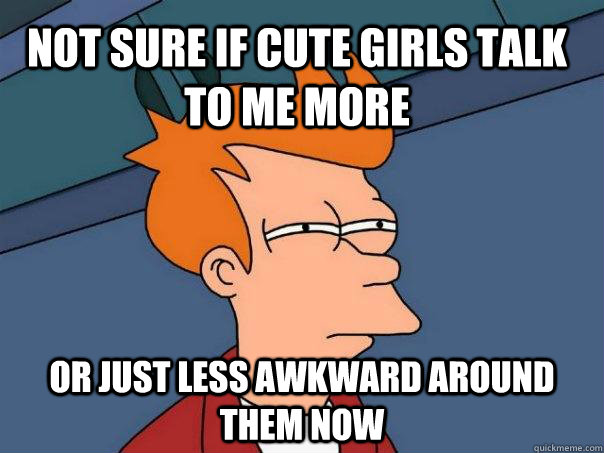 Not sure if cute girls talk to me more or just less awkward around them now  Futurama Fry