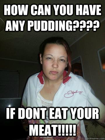 HOW CAN YOU HAVE ANY PUDDING???? IF DONT EAT YOUR MEAT!!!!!  tessa