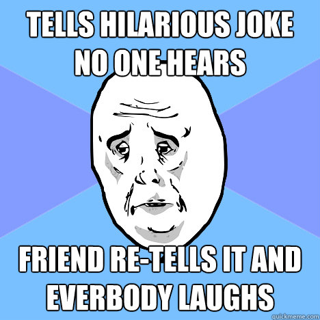 tells hilarious joke no one hears friend re-tells it and everbody laughs  Okay Guy