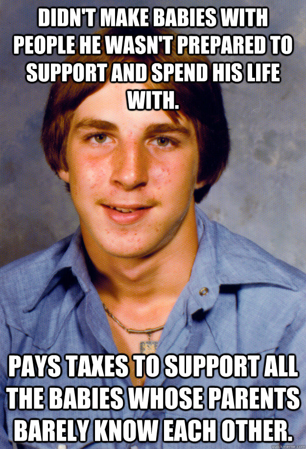 Didn't make babies with people he wasn't prepared to support and spend his life with. Pays taxes to support all the babies whose parents barely know each other.  - Didn't make babies with people he wasn't prepared to support and spend his life with. Pays taxes to support all the babies whose parents barely know each other.   Old Economy Steven