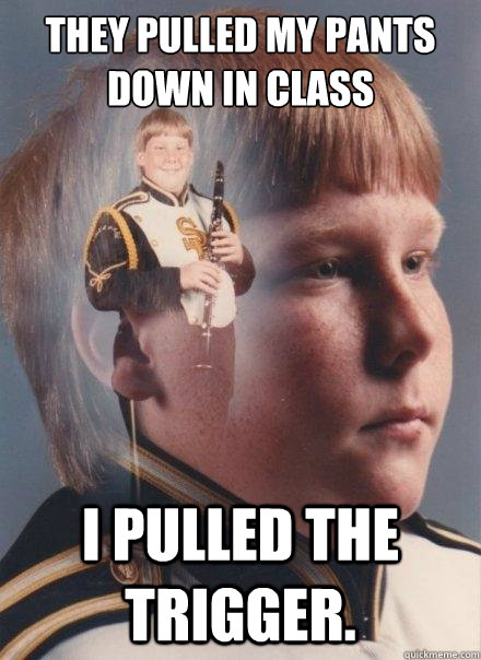 they pulled my pants down in class i pulled the trigger.  PTSD Clarinet Boy