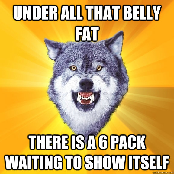 Under all that belly fat There is a 6 pack waiting to show itself  Courage Wolf