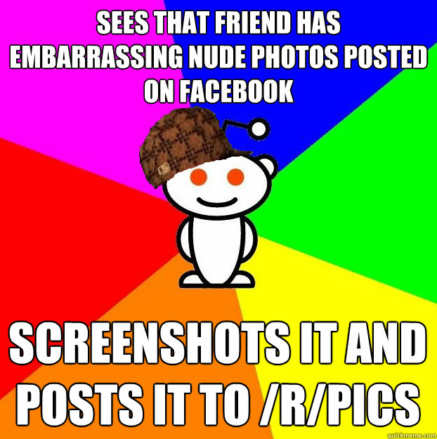 sees that friend has embarrassing nude photos posted on facebook Screenshots it and posts it to /r/pics  Scumbag Redditor