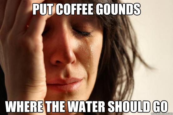 put coffee gounds where the water should go  First World Problems