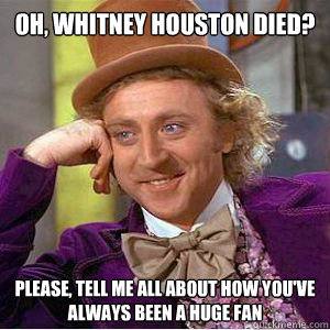 Oh, Whitney Houston died? please, Tell me all about how you've always been a huge fan  