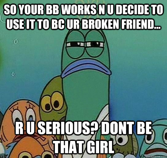 So your bb works n u decide to use it to bc ur broken friend... r u serious? dont be that girl  Serious fish SpongeBob