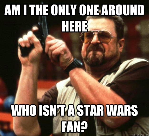 am I the only one around here Who isn't a star wars fan?  Angry Walter