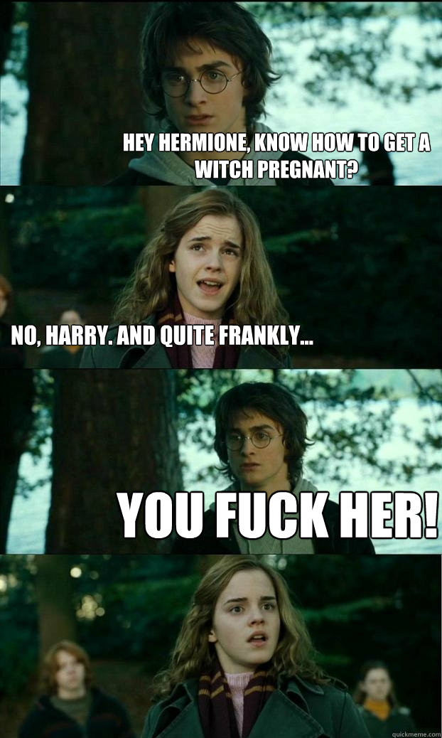 Hey hermione, Know how to get a witch pregnant? No, harry. and quite frankly... you fuck her!  Horny Harry