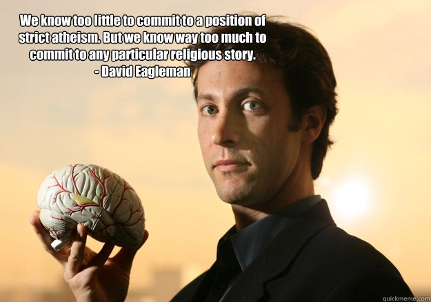 We know too little to commit to a position of strict atheism. But we know way too much to commit to any particular religious story. 
- David Eagleman - We know too little to commit to a position of strict atheism. But we know way too much to commit to any particular religious story. 
- David Eagleman  David Eagleman