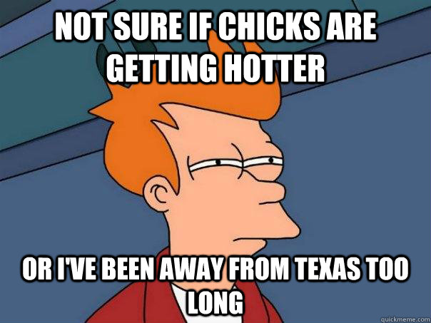 Not sure if chicks are getting hotter Or I've been away from Texas too long - Not sure if chicks are getting hotter Or I've been away from Texas too long  Futurama Fry