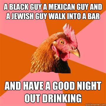 A black guy a mexican guy and a jewish guy walk into a bar  and have a good night out drinking - A black guy a mexican guy and a jewish guy walk into a bar  and have a good night out drinking  Anti-Joke Chicken