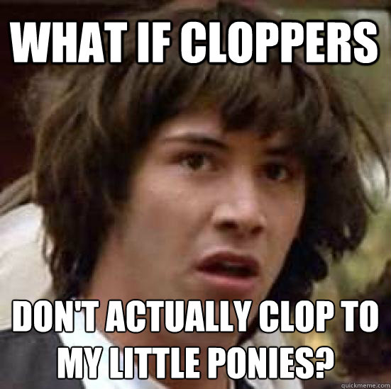 What if cloppers don't actually clop to 
my little ponies?  conspiracy keanu