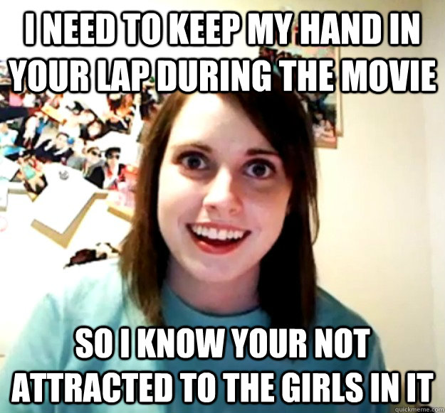 I need to keep my hand in your lap during the movie so i know your not attracted to the girls in it - I need to keep my hand in your lap during the movie so i know your not attracted to the girls in it  Overly Attached Girlfriend