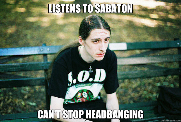 listens to sabaton
 Can't stop Headbanging  First World Metal Problems