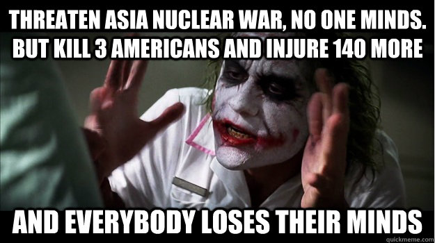 THREATEN ASIA NUCLEAR WAR, NO ONE MINDS. BUT KILL 3 AMERICANS AND INJURE 140 MORE AND EVERYBODY LOSES THEIR MINDS  Joker Mind Loss