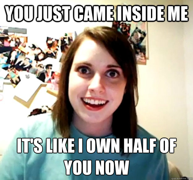 You just came inside me it's like i own half of you now
 - You just came inside me it's like i own half of you now
  Overly Attached Girlfriend