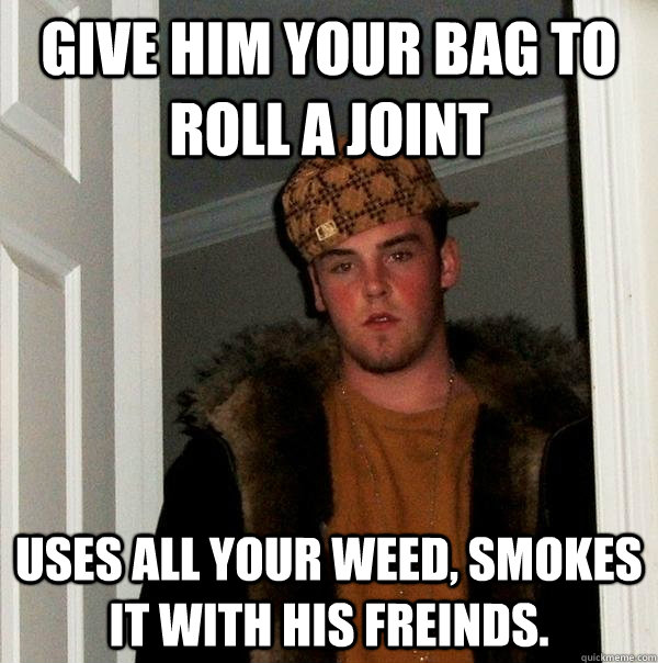 give him your bag to roll a joint uses all your weed, smokes it with his freinds. - give him your bag to roll a joint uses all your weed, smokes it with his freinds.  Scumbag Steve