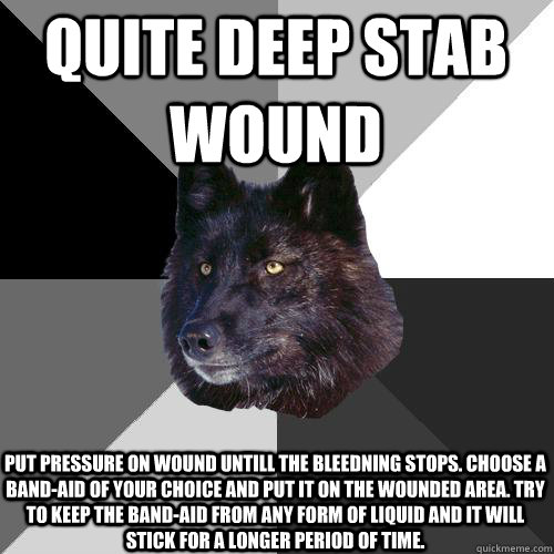 Quite deep stab wound Put pressure on wound untill the bleedning stops. Choose a band-aid of your choice and put it on the wounded area. Try to keep the band-aid from any form of liquid and it will stick for a longer period of time.   Sanity Wolf