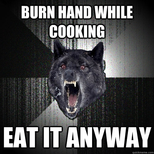 Burn hand while cooking Eat it anyway  Insanity Wolf