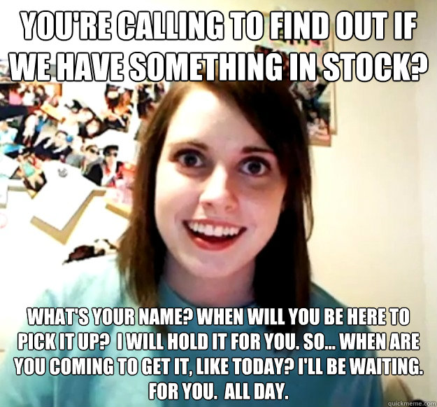 You're calling to find out if we have something in stock? What's your name? When will you be here to pick it up?  I will hold it for you. So... when are you coming to get it, like today? I'll be waiting. For you.  All day. - You're calling to find out if we have something in stock? What's your name? When will you be here to pick it up?  I will hold it for you. So... when are you coming to get it, like today? I'll be waiting. For you.  All day.  Overly Attached Girlfriend