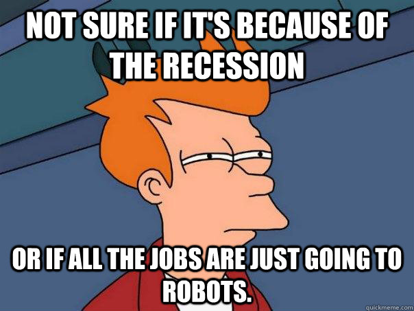 Not sure if it's because of the recession Or if all the jobs are just going to robots.  Futurama Fry