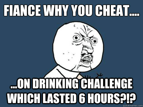 Fiancée Why you cheat.... ...ON DRINKING CHALLENGE WHICH LASTED 6 HOURS?!?  Y U No