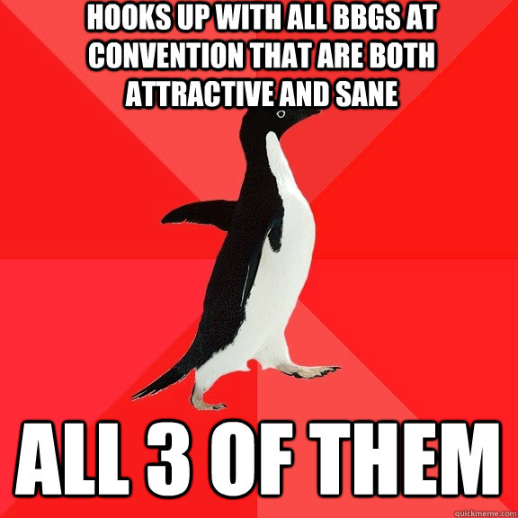 Hooks up with all BBGs at convention that are both attractive and sane All 3 of them  Socially Awesome Penguin