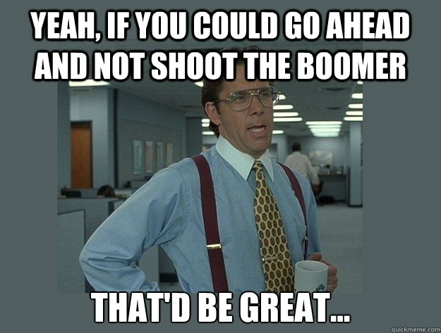 Yeah, if you could go ahead and not shoot the boomer That'd be great...  Office Space Lumbergh