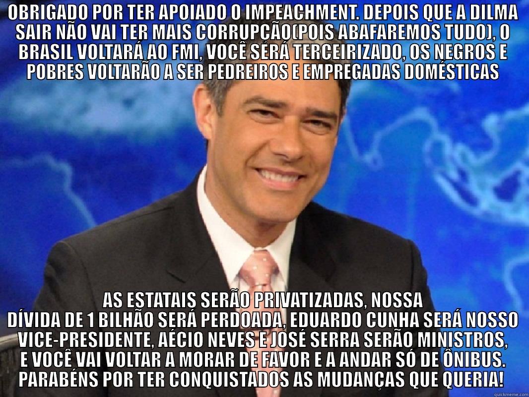 OBRIGADO POR TER APOIADO O IMPEACHMENT. DEPOIS QUE A DILMA SAIR NÃO VAI TER MAIS CORRUPÇÃO(POIS ABAFAREMOS TUDO), O BRASIL VOLTARÁ AO FMI, VOCÊ SERÁ TERCEIRIZADO, OS NEGROS E POBRES VOLTARÃO A SER PEDREIROS E EMPREGADAS DOMÉSTICAS AS ESTATAIS SERÃO PRIVATIZADAS, NOSSA DÍVIDA DE 1 BILHÃO SERÁ PERDOADA, EDUARDO CUNHA SERÁ NOSSO VICE-PRESIDENTE, AÉCIO NEVES E JOSÉ SERRA SERÃO MINISTROS, E VOCÊ VAI VOLTAR A MORAR DE FAVOR E A ANDAR SÓ DE ÔNIBUS. PARABÉNS POR TER CONQUISTADOS AS MUDANÇA Misc