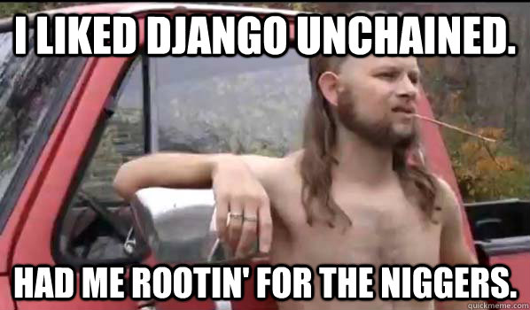 I liked Django Unchained. Had me rootin' for the niggers.  Almost Politically Correct Redneck