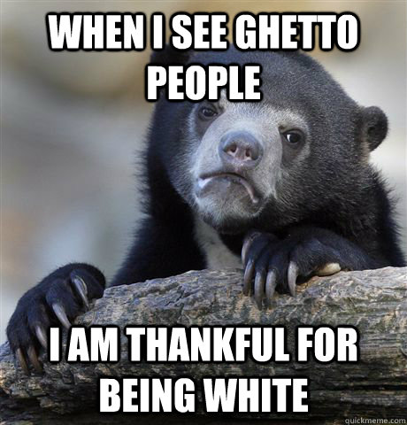 When I see ghetto people I am thankful for being white  Confession Bear