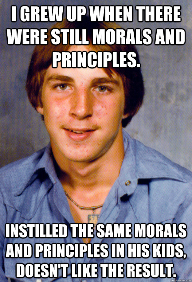 I grew up when there were still morals and principles. Instilled the same morals and principles in his kids, doesn't like the result. - I grew up when there were still morals and principles. Instilled the same morals and principles in his kids, doesn't like the result.  Old Economy Steven