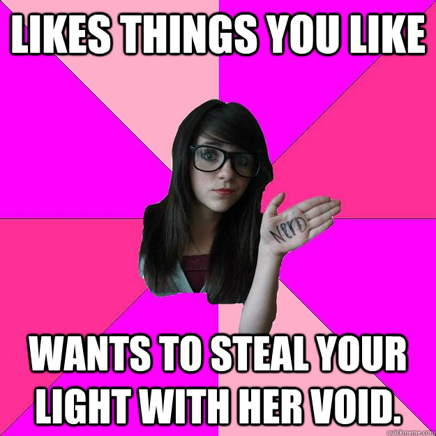 Likes things you like Wants to steal your light with her void.  Idiot Nerd Girl