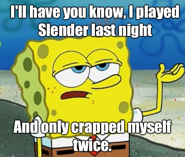 I'll have you know, I played Slender last night And only crapped myself twice.  How tough am I