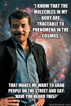 “I know that the molecules in my body are traceable to phenomena in the cosmos.  That makes me want to grab people on the street and say: ‘Have you HEARD THIS?” 
  Neil deGrasse Tyson