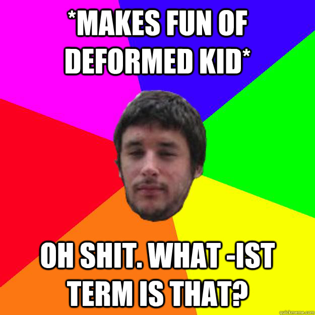 *makes fun of deformed kid* Oh shit. what -ist term is that? - *makes fun of deformed kid* Oh shit. what -ist term is that?  Andrew Kramer