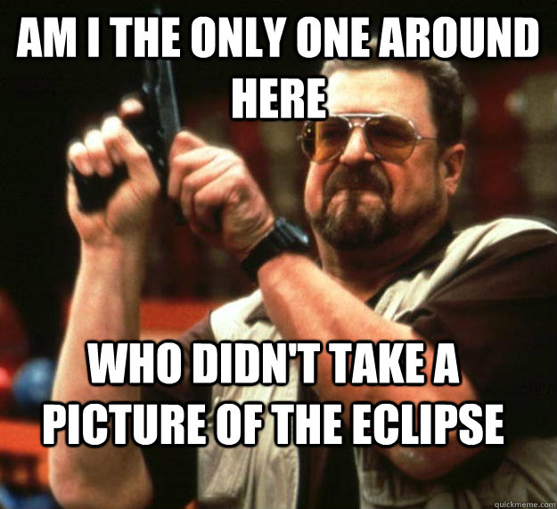 am I the only one around here who didn't take a picture of the eclipse  Angry Walter