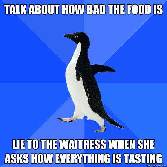 Talk about how bad the food is lie to the waitress when she asks how everything is tasting - Talk about how bad the food is lie to the waitress when she asks how everything is tasting  Socially Awkward Penguin