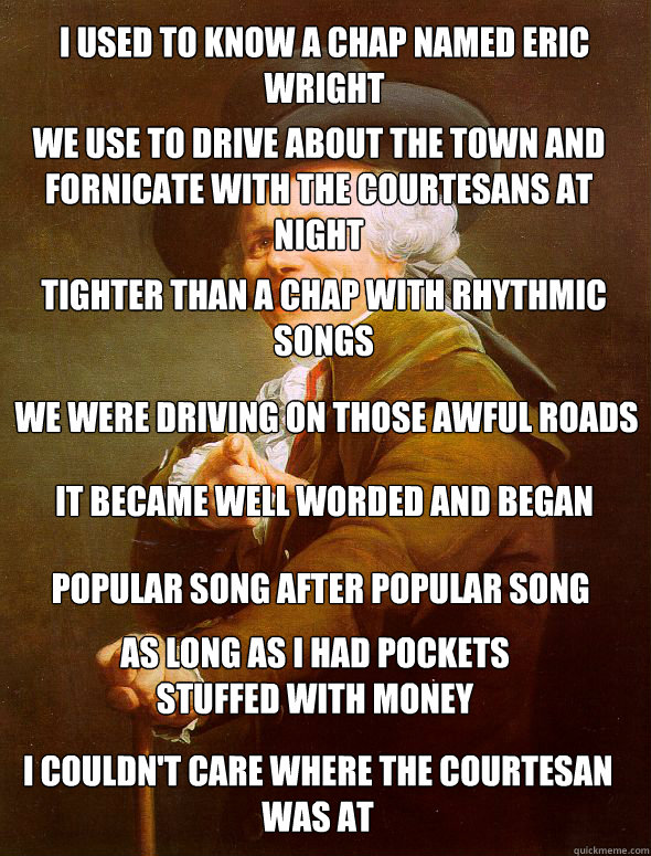 I used to know a chap named Eric Wright We use to drive about the town and fornicate with the courtesans at night tighter than a chap with rhythmic songs We were driving on those awful roads It became well worded and began popular song after popular song   Joseph Ducreux