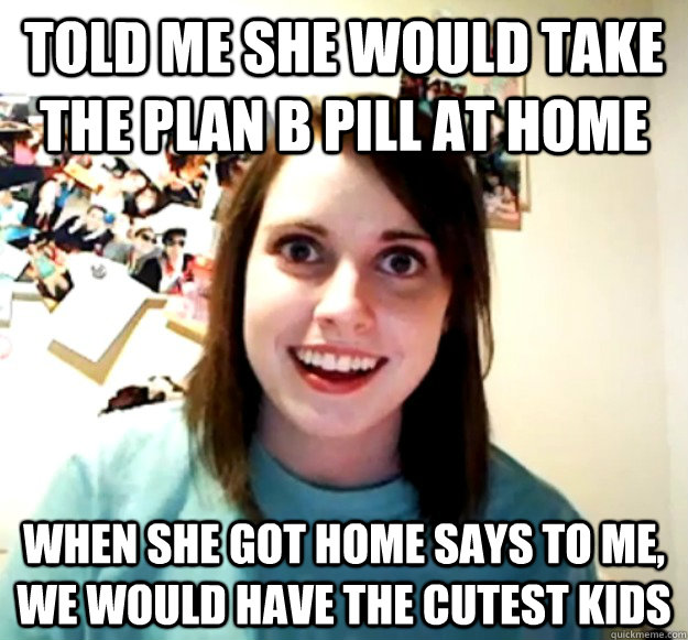 Told me she would take the plan B pill at home When she got home says to me, we would have the cutest kids  Overly Attached Girlfriend