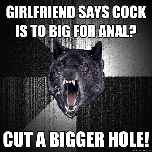 Girlfriend says cock is to big for anal? CUT A BIGGER HOLE!  Insanity Wolf