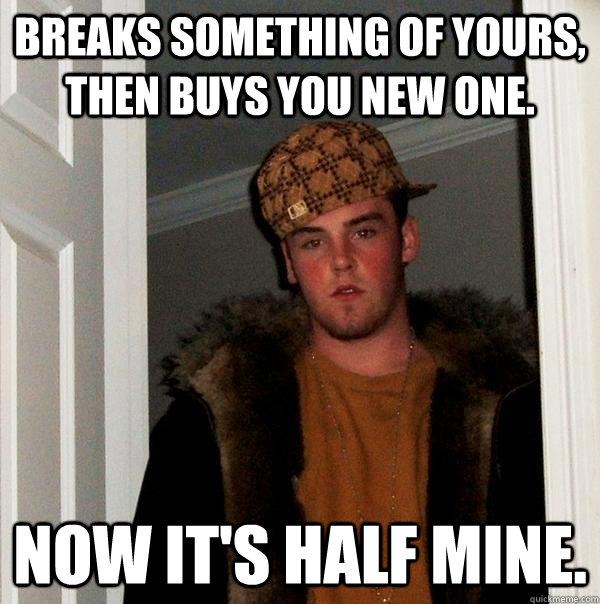 Breaks something of yours, then buys you new one. Now it's half mine.  Scumbag Steve