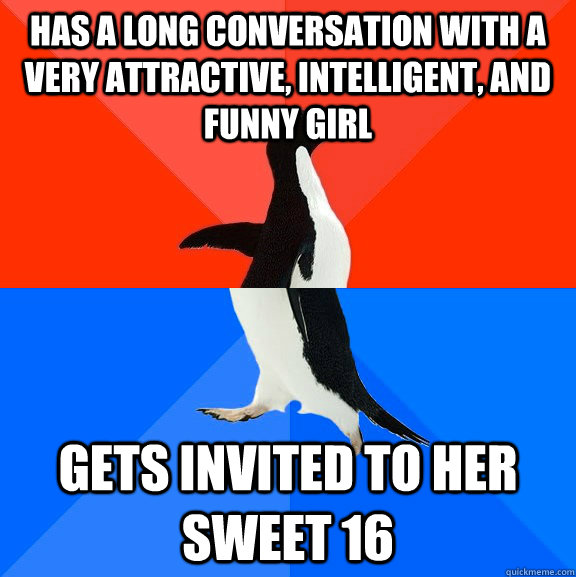 Has a long conversation with a very attractive, intelligent, and funny girl Gets invited to her sweet 16  Socially Awesome Awkward Penguin