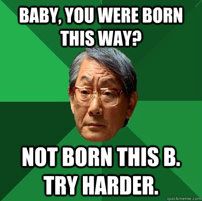 Baby, you were born this way? Not born this B. Try harder.  High Expectations Asian Father