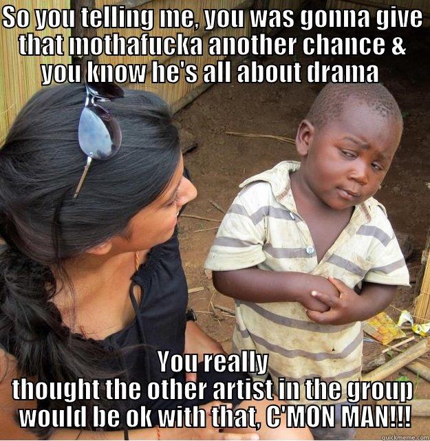 SO YOU TELLING ME, YOU WAS GONNA GIVE THAT MOTHAFUCKA ANOTHER CHANCE & YOU KNOW HE'S ALL ABOUT DRAMA  YOU REALLY THOUGHT THE OTHER ARTIST IN THE GROUP  WOULD BE OK WITH THAT, C'MON MAN!!! Skeptical Third World Kid