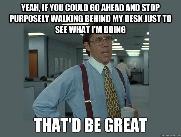 Yeah, if you could go ahead and stop purposely walking behind my desk just to see what I'm doing That'd be great  Office Space Lumbergh