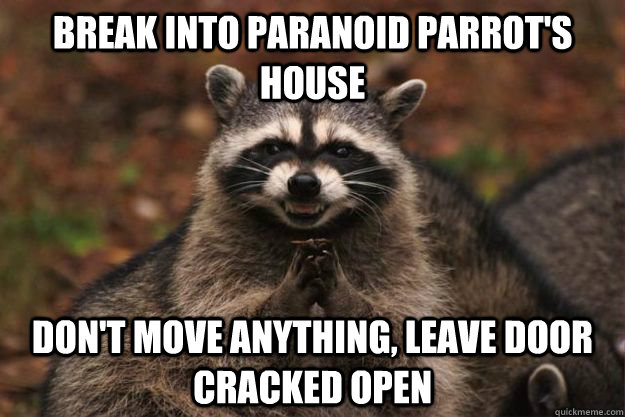 Break into paranoid parrot's house don't move anything, leave door cracked open  Evil Plotting Raccoon