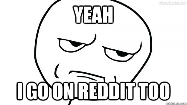 Yeah I go on reddit too  